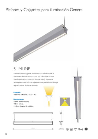 Plafones y Colgantes para iluminación General




     SLIMLINE
     Luminaria lineal colgante, de iluminación indirecta-directa,
     cuerpo en aluminio extruido con raja inferior decorativa
     transiluminada (opcional con filtro de color); sistema de
     tensores en acero y florón superior lineal portabalasto. Incluye
     reguladores de altura de tensores.


     Potencia
     1x50=54w / MasterTL5 ECO – HO.

     Dimensiones
     125mm (ancho módulo).
     110mm (altura).
     1.240mm (longitud de módulo).




86
 
