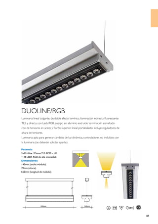 DUOLINE/RGB
Luminaria lineal colgante, de doble efecto lumínico, iluminación indirecta fluorescente
TL5 y directa con Leds RGB, cuerpo en aluminio extruido terminación esmaltado
con de tensores en acero y florón superior lineal portabalasto. Incluye reguladores de
altura de tensores.
Luminaria apta para generar cambios de luz dinámica, controladores no incluídos con
la luminaria (se deberán solicitar aparte).

Potencia
2x13=14w / MasterTL5 ECO – HE.
+ 48 LEDS RGB de alta intensidad.
Dimensiones
140mm (ancho módulo).
70mm (altura).
650mm (longitud de módulo).




                                                                                          87
 