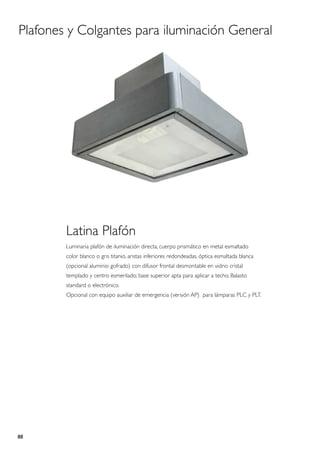 Plafones y Colgantes para iluminación General




        Latina Plafón
        Luminaria plafón de iluminación directa, cuerpo prismático en metal esmaltado
        color blanco o gris titanio, aristas inferiores redondeadas, óptica esmaltada blanca
        (opcional aluminio gofrado) con difusor frontal desmontable en vidrio cristal
        templado y centro esmerilado; base superior apta para aplicar a techo. Balasto
        standard o electrónico.
        Opcional con equipo auxiliar de emergencia (versión AP) para lámparas PLC y PLT.




88
 