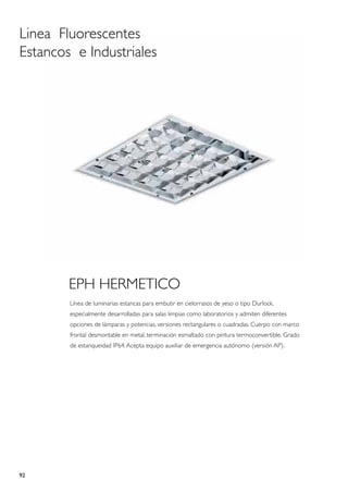 Linea Fluorescentes
Estancos e Industriales




        EPH HERMETICO
        Línea de luminarias estancas para embutir en cielorrasos de yeso o tipo Durlock,
        especialmente desarrolladas para salas limpias como laboratorios y admiten diferentes
        opciones de lámparas y potencias, versiones rectangulares o cuadradas. Cuerpo con marco
        frontal desmontable en metal, terminación esmaltado con pintura termoconvertible. Grado
        de estanqueidad IP64. Acepta equipo auxiliar de emergencia autónomo (versión AP).




92
 