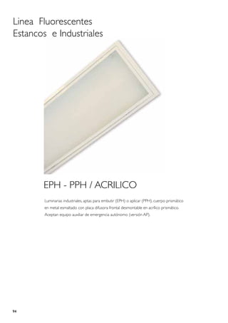 Linea Fluorescentes
Estancos e Industriales




       EPH - PPH / ACRILICO
        Luminarias industriales, aptas para embutir (EPH) o aplicar (PPH), cuerpo prismático
        en metal esmaltado con placa difusora frontal desmontable en acrílico prismático.
        Aceptan equipo auxiliar de emergencia autónomo (versión AP).




94
 