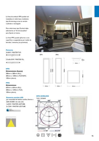 La línea de embutir EPH pueden ser
instaladas en cielorrasos modulares
tipo Armstrong, ya sea en versión
cuadrada o rectangular.

Para cielorrasos tipo Durlock debe
adicionarse un “kit de escuadras”
para fijación al mismo.

La línea PPH, puede aplicarse a una
superficie o suspenderse por medio de
barrales / tensores, (no provistos).



Potencia
2x36W / MASTER TLD.
                                                   EPH                PPH

2-3x36-55W / MASTER PLL.




EPH
Dimensiones (hueco)
580mm x 580mm (PLL).
285mm x 1200mm (TLD/36W).
100mm (altura).

PPH
Dimensiones
605mm x 605mm (PLL).
300mm x 1240mm (TLD).
100mm (altura).

                                                EPH ACRILICO
Potencia versión LED
                                                TLD / 2X36W
(sin necesidad de balasto auxiliar, directo a
220V, 30.000 h de vida útil):
1x22W / MASTER LEDTUBE.
2x 22W / MASTER LEDTUBE.




                                                               0.5M
                                                                            95
 