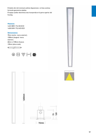 El diseño slim de la luminaria admite disposiciones en línea contínua
formando geometrías esbeltas.
El equipo auxiliar electrónico esta incorporado en la parte superior del
housing.




Potencia
1x25=28W / TL5 HE ECO
1x50=54W / TL5 HO ECO

Dimensiones
70mm (ancho marco exterior).
1200mm (longitud marco
exterior).
60mm x 1185mm (hueco).
120mm (altura total).




                                0.5M




                                                                           97
 