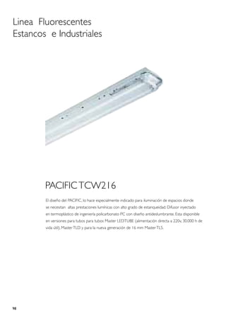 Linea Fluorescentes
Estancos e Industriales




        PACIFIC TCW216
        El diseño del PACIFIC, lo hace especialmente indicado para iluminación de espacios donde
        se necesitan altas prestaciones lumínicas con alto grado de estanqueidad. Difusor inyectado
        en termoplástico de ingeniería policarbonato PC con diseño antideslumbrante. Esta disponible
        en versiones para tubos para tubos Master LEDTUBE (alimentación directa a 220v, 30.000 h de
        vida útil), Master TLD y para la nueva generación de 16 mm Master TL5.




98
 