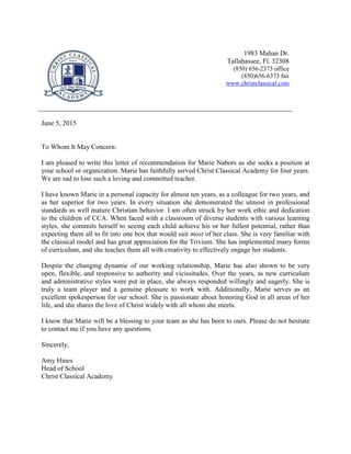1983 Mahan Dr.
Tallahassee, Fl. 32308
(850) 656-2373 office
(850)656-6373 fax
www.christclassical.com
June 5, 2015
To Whom It May Concern:
I am pleased to write this letter of recommendation for Marie Nabors as she seeks a position at
your school or organization. Marie has faithfully served Christ Classical Academy for four years.
We are sad to lose such a loving and committed teacher.
I have known Marie in a personal capacity for almost ten years, as a colleague for two years, and
as her superior for two years. In every situation she demonstrated the utmost in professional
standards as well mature Christian behavior. I am often struck by her work ethic and dedication
to the children of CCA. When faced with a classroom of diverse students with various learning
styles, she commits herself to seeing each child achieve his or her fullest potential, rather than
expecting them all to fit into one box that would suit most of her class. She is very familiar with
the classical model and has great appreciation for the Trivium. She has implemented many forms
of curriculum, and she teaches them all with creativity to effectively engage her students.
Despite the changing dynamic of our working relationship, Marie has also shown to be very
open, flexible, and responsive to authority and vicissitudes. Over the years, as new curriculum
and administrative styles were put in place, she always responded willingly and eagerly. She is
truly a team player and a genuine pleasure to work with. Additionally, Marie serves as an
excellent spokesperson for our school. She is passionate about honoring God in all areas of her
life, and she shares the love of Christ widely with all whom she meets.
I know that Marie will be a blessing to your team as she has been to ours. Please do not hesitate
to contact me if you have any questions.
Sincerely,
Amy Hines
Head of School
Christ Classical Academy
 