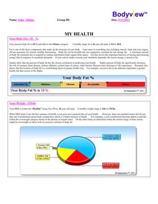 Name: John Athlete Group ID: Date: 9/13/2011
MY HEALTH
Your Body Fat - 18 %
Your percent body fat is 18 % and falls in the Fitness category. A healthy range for a 36 year old male is 5.0 to 18.0.
Fat is one of the basic components that make up the structure of your body. Lean mass is everything else including muscle, bone and your organs.
All are necessary for normal, healthy functioning. Body fat can be divided into two categories, essential fat and storage fat. A minimum amount
of body fat (essential fat) is required to cushion and protect body organs from injury. Fat also serves the important function of storing and releasing
energy (fat) in response to metabolic demands. If your caloric intake exceeds your metabolic demands, the excess energy is stored as fat.
Studies show that the percent of body fat has the closest correlation to predicting your health. Higher percent of body fat significantly increases
the risk of coronary heart disease, strokes, diabetes, certain types of cancer, other chronic illnesses and a decrease in life expectancy. Research also
shows that the location of body fat is a contributing factor to greater health risks. For example, excessive fat in the abdomen represents a greater
health risk than excess in the thighs.
Your Weight - 170 lbs
Your BMI is within the “Healthy” range for a 71 in, 36 year old male. A healthy weight range is 146 to 170 lbs .
While BMI alone is not the best measure of health, it can give you a general idea of your health. However, these are standard norms that do not
take into consideration actual body composition which is a better measure of health. For example, a well conditioned muscular athlete could fall
within the overweight category based on the density of muscle mass. On the other hand, an individual within the normal range of these norms
might be overweight or obese with an excessive amount of body fat.
 
