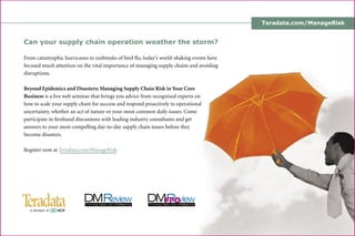 Teradata.com/ManageRisk
Can your supply chain operation weather the storm?
From catastrophic hurricanes to outbreaks of bird ﬂu, today’s world-shaking events have
focused much attention on the vital importance of managing supply chains and avoiding
disruptions.
Beyond Epidemics and Disasters: Managing Supply Chain Risk in Your Core
Business is a live web seminar that brings you advice from recognized experts on
how to scale your supply chain for success and respond proactively to operational
uncertainty, whether an act of nature or your most common daily issues. Come
participate in ﬁrsthand discussions with leading industry consultants and get
answers to your most compelling day-to-day supply chain issues before they
become disasters.
Register now at Teradata.com/ManageRisk
 