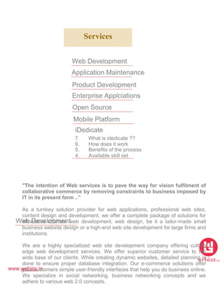 www.webizz.in
Services
Web Development
Application Maintenance
Product Development
Enterprise Applciations
Open Source
Mobile Platform
iDedicate
7. What is idedicate ??
6. How does it work
5. Benefits of the process
4. Available skill set
Web Development
"The intention of Web services is to pave the way for vision fulfilment of
collaborative commerce by removing constraints to business imposed by
IT in its present form ..”
As a turnkey solution provider for web applications, professional web sites,
content design and development, we offer a complete package of solutions for
affordable offshore web development, web design, be it a tailor-made small
business website design or a high-end web site development for large firms and
institutions.
We are a highly specialized web site development company offering cutting
edge web development services. We offer superior customer service to the
wide base of our clients. While creating dynamic websites, detailed planning is
done to ensure proper database integration. Our e-commerce solutions offer
your customers simple user-friendly interfaces that help you do business online.
We specialize in social networking, business networking concepts and we
adhere to various web 2.0 concepts.
 