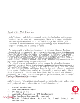 www.webizz.in
Application Maintenance
Agile Technosys well-defined approach makes the Application maintenance
services provided by us a thorough success. These services are provided to
business organizations that find it difficult to manage their technological
spectrums in pace with the fast changing technology world where continual
upgrades are required to keep up the pace
We work on with a well-defined approach - Understand, Change, Test and
debug. This 4 step approach makes it very simple for us to seamless integrate
newer technologies or switch older data to newer database with much ease -
keeping the business rules intact or re-defined where need arises or there
exists a chance of streamlining the application for betterment
We not only provide just maintenance but suggest the clientele with much
required changes to the application which can keep it abreast to the newer and
innovative technologies
Product Development
An established company in the IT sector, Agile Technosys has what it takes to
offer exemplary software product development services to global clients.
Proven practices, global delivery models, 3 full-fledged development centres in
Pune, Nashik India and a talented team of 175 software engineers ensure that
you derive optimum return for-your-investment
Outsourcing your product design and development service to Agile Technosys
will help you experience multi-lateral benefits like cost- efficiency, increased
focus, speed of delivery and market-worthiness of the products. With 150 man
years’ experience in the product development domain and a few pioneering
products to our credit; consummate expertise, professionalism, commitment to
quality, is what we bring to the table.
Agile Technosys helps product development companies to design and develop
cutting-edge software products. Our service offerings include:
1. Product Architecture
2. New Product Development
3. Product Upgrades
4. Application Programming / GUI Development
5. User Interfaces Design and Development
6. Onsite/ Offsite/Offshore Sourcing for Project Support and
Maintenance
 