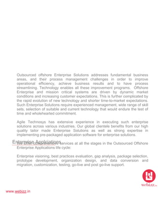 www.webizz.in
Enterprise Applciations
Outsourced offshore Enterprise Solutions addresses fundamental business
areas, and their process management challenges in order to improve
operational efficiency, achieve business results and to have process
streamlining. Technology enables all these improvement programs. Offshore
Enterprise and mission critical systems are driven by dynamic market
conditions and increasing customer expectations. This is further complicated by
the rapid evolution of new technology and shorter time-to-market expectations.
Such Enterprise Solutions require experienced management, wide range of skill
sets, selection of suitable and current technology that would endure the test of
time and wholehearted commitment.
Agile Technosys has extensive experience in executing such enterprise
solutions across various industries. Our global clientele benefits from our high
quality tailor made Enterprise Solutions as well as strong expertise in
implementing pre-packaged application software for enterprise solutions.
We Offer comprehensive services at all the stages in the Outsourced Offshore
Enterprise Applications life cycle:
Enterprise visioning, best practices evaluation, gap analysis, package selection,
prototype development, organization design, and data conversion and
migration, customization, testing, go-live and post go-live support.
 