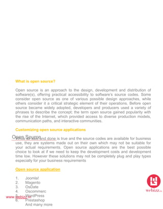 www.webizz.in
Open Source
What is open source?
Open source is an approach to the design, development and distribution of
software(s), offering practical accessibility to software’s source codes. Some
consider open source as one of various possible design approaches, while
others consider it a critical strategic element of their operations. Before open
source became widely adopted, developers and producers used a variety of
phrases to describe the concept; the term open source gained popularity with
the rise of the Internet, which provided access to diverse production models,
communication paths, and interactive communities.
Customizing open source applications
While all said and done is true and the source codes are available for business
use, they are systems made out on their own which may not be suitable for
your actual requirements. Open source applications are the best possible
choice to look at if we need to keep the development costs and development
time low. However these solutions may not be completely plug and play types
especially for your business requirements
Open source application
1. Joomla!
2. Magento
3. OsDate
4. Oscommerc
5. WordPress
6. Prestashop
And many more
 