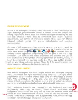 www.webizz.in
Mobile Platform
IPHONE DEVELOPMENT
As one of the leading iPhone development companies in India, Chillamapps (an
Agile Technosys group company) catered to diverse clients with complex and
cutting edge iPhone mobile apps. Hire iPhone Developer for creating the best
and cost effective iPhone apps to compliment your diverse business
requirements. Our portfolio of impressive custom iPhone apps for different
industrial verticals comes with proven methodologies and seamless
communication.
Our team of iOS programmers have extensive experience of working on all the
versions of iOS software development projects for the customers across the
world. Hire iPhone programmer at Chillamapps and get benefited with our
amazing iPhone application programming from the pool of our iOS 7 app
developers. Our team has the perfect experience and expertise and you will
have the flexibility of hiring Indian iPhone programmers on monthly, weekly or
hourly to compliment your business needs. Our iPhone app builders precisely
work on your ideas and create unique iPhone 5s & 5c apps that reach your
global customers taking your business to next level.
ANDROID DEVELOPMENT
Hire android developers from best Google android app developer company
India, Chillamapps. can Agile Technosys group company) Our highly skilled
programmers develop custom android apps using their knowledge of android
SDK, APIs, Java/J2ME, C++, SQL Lite, Linux and other technologies for
making brilliant applications. Our veteran team of android software developers
can handle any kind of projects effortlessly with total quality assurance.
With continuous research and development we implement responsive
programming methodology for creating robust android applications with
exceptional functionalities. We bring you the finest and creative talents who
deliver the most comprehensive solutions unique to your requirements. We
assure shorter development cycle and budget friendly rates, Hire android app
developers from Chillamapps for superior quality work.
 