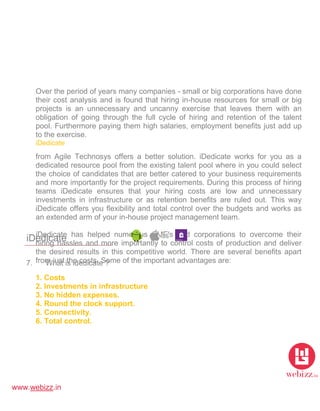 www.webizz.in
iDedicate
7. What is idedicate ?
Over the period of years many companies - small or big corporations have done
their cost analysis and is found that hiring in-house resources for small or big
projects is an unnecessary and uncanny exercise that leaves them with an
obligation of going through the full cycle of hiring and retention of the talent
pool. Furthermore paying them high salaries, employment benefits just add up
to the exercise.
iDedicate
from Agile Technosys offers a better solution. iDedicate works for you as a
dedicated resource pool from the existing talent pool where in you could select
the choice of candidates that are better catered to your business requirements
and more importantly for the project requirements. During this process of hiring
teams iDedicate ensures that your hiring costs are low and unnecessary
investments in infrastructure or as retention benefits are ruled out. This way
iDedicate offers you flexibility and total control over the budgets and works as
an extended arm of your in-house project management team.
iDedicate has helped numerous SME's and corporations to overcome their
hiring hassles and more importantly to control costs of production and deliver
the desired results in this competitive world. There are several benefits apart
from just the costs. Some of the important advantages are:
1. Costs
2. Investments in infrastructure
3. No hidden expenses.
4. Round the clock support.
5. Connectivity.
6. Total control.
 