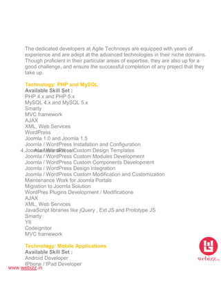 www.webizz.in
4. Available skill set
The dedicated developers at Agile Technosys are equipped with years of
experience and are adept at the advanced technologies in their niche domains.
Though proficient in their particular areas of expertise, they are also up for a
good challenge, and ensure the successful completion of any project that they
take up.
Technology: PHP and MySQL
Available Skill Set :
PHP 4.x and PHP 5.x
MySQL 4.x and MySQL 5.x
Smarty
MVC framework
AJAX
XML, Web Services
WordPress
Joomla 1.0 and Joomla 1.5
Joomla / WordPress Installation and Configuration
Joomla / WordPress Custom Design Templates
Joomla / WordPress Custom Modules Development
Joomla / WordPress Custom Components Development
Joomla / WordPress Design Integration
Joomla / WordPress Custom Modification and Customization
Maintenance Work for Joomla Portals
Migration to Joomla Solution
WordPres Plugins Development / Modifications
AJAX
XML, Web Services
JavaScript libraries like jQuery , Ext JS and Prototype JS
Smarty
YII
Codeignitor
MVC framework
Technology: Mobile Applications
Available Skill Set :
Android Developer
IPhone / IPad Developer
 