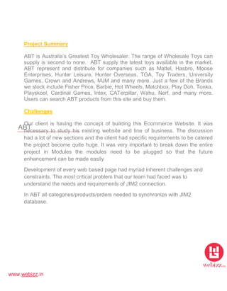 www.webizz.in
ABT
Project Summary
ABT is Australia’s Greatest Toy Wholesaler. The range of Wholesale Toys can
supply is second to none. ABT supply the latest toys available in the market.
ABT represent and distribute for companies such as Mattel, Hasbro, Moose
Enterprises, Hunter Leisure, Hunter Overseas, TGA, Toy Traders, University
Games, Crown and Andrews, MJM and many more. Just a few of the Brands
we stock include Fisher Price, Barbie, Hot Wheels, Matchbox, Play Doh, Tonka,
Playskool, Cardinal Games, Intex, CATerpillar, Wahu, Nerf, and many more.
Users can search ABT products from this site and buy them.
Challenges
Our client is having the concept of building this Ecommerce Website. It was
necessary to study his existing website and line of business. The discussion
had a lot of new sections and the client had specific requirements to be catered
the project become quite huge. It was very important to break down the entire
project in Modules the modules need to be plugged so that the future
enhancement can be made easily
Development of every web based page had myriad inherent challenges and
constraints. The most critical problem that our team had faced was to
understand the needs and requirements of JIM2 connection.
In ABT all categories/products/orders needed to synchronize with JIM2
database.
 