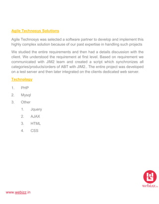 www.webizz.in
Agile Technosys Solutions
Agile Technosys was selected a software partner to develop and implement this
highly complex solution because of our past expertise in handling such projects
We studied the entire requirements and then had a details discussion with the
client. We understood the requirement at first level. Based on requirement we
communicated with JIM2 team and created a script which synchronizes all
categories/products/orders of ABT with JIM2.. The entire project was developed
on a test server and then later integrated on the clients dedicated web server.
Technology
1. PHP
2. Mysql
3. Other
1. Jquery
2. AJAX
3. HTML
4. CSS
 