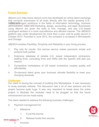 www.webizz.in
VBench
Project Summary
vBench LLC (http://www.vbench.com) has developed an online talent exchange
that connects businesses of all sizes directly with the rapidly growing U.S.-
based contingent workforce in the fields of information technology, business
administration, sales and marketing, design, accounting, and legal. Businesses
using vBench are given the tools to hire, manage, and pay U.S.-based
contingent workers in a more cost-effective and efficient manner. The vBENCH
platform was under development for more than a year until its public launch in
October 2013. Founded in June 2012, the company is co-based in Minneapolis
and Chicago.
vBENCH enables Flexibility, Simplicity and Reliability in your hiring process.
1. Pay only for results. Our escrow service makes payments simple and
protects both parties
2. Extensive database of reliable U.S. based independent contractors,
staffing firms, consulting firms and VARs with the specific skill sets you
require.
3. Competitive marketplace of US based contractors couples quality and
affordability
4. On-demand talent gives your business ultimate flexibility to meet your
changing demands.
Challenges
Our client is having the concept of building this Marketplace. It was necessary
to study example website. The discussion had a lot of new sections and the
project become quite huge. It was very important to break down the entire
project in Modules the modules need to be plugged so that the future
enhancement can be made easily
The client needed to address the following business challenges
5. Payment management for
1. Milestone
1. Fund the escrow
2. Release funds from escrow
2. Invoices
 