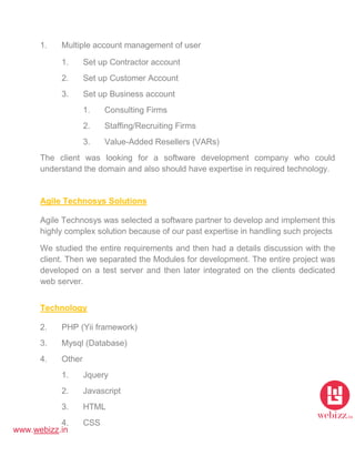 www.webizz.in
1. Multiple account management of user
1. Set up Contractor account
2. Set up Customer Account
3. Set up Business account
1. Consulting Firms
2. Staffing/Recruiting Firms
3. Value-Added Resellers (VARs)
The client was looking for a software development company who could
understand the domain and also should have expertise in required technology.
Agile Technosys Solutions
Agile Technosys was selected a software partner to develop and implement this
highly complex solution because of our past expertise in handling such projects
We studied the entire requirements and then had a details discussion with the
client. Then we separated the Modules for development. The entire project was
developed on a test server and then later integrated on the clients dedicated
web server.
Technology
2. PHP (Yii framework)
3. Mysql (Database)
4. Other
1. Jquery
2. Javascript
3. HTML
4. CSS
 