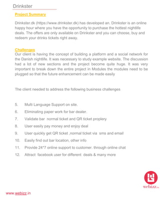 www.webizz.in
Drinkster
Project Summary
Drinkster.dk (https://www.drinkster.dk) has developed an. Drinkster is an online
happy hour where you have the opportunity to purchase the hottest nightlife
deals. The offers are only available on Drinkster and you can choose, buy and
redeem your drinks tickets right away.
Challenges
Our client is having the concept of building a platform and a social network for
the Danish nightlife. It was necessary to study example website. The discussion
had a lot of new sections and the project become quite huge. It was very
important to break down the entire project in Modules the modules need to be
plugged so that the future enhancement can be made easily
The client needed to address the following business challenges
5. Multi Language Support on site.
6. Eliminating paper work for bar dealer.
7. Validate bar normal ticket and QR ticket proplery
8. User easily pay money and enjoy deal
9. User quickly get QR ticket ,normal ticket via sms and email
10. Easily find out bar location, other info
11. Provide 24*7 online support to customer. through online chat
12. Attract facebook user for different deals & many more
 