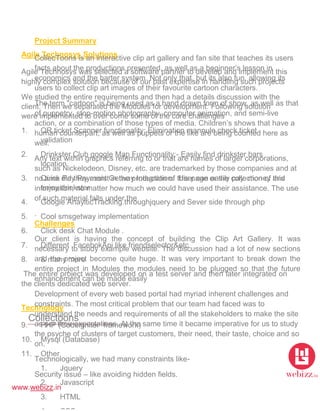 www.webizz.in
Agile Technosys Solutions
Agile Technosys was selected a software partner to develop and implement this
highly complex solution because of our past expertise in handling such projects
We studied the entire requirements and then had a details discussion with the
client. Then we separated the Modules for development. Following solution
were implemented to over come some of the core challenges
1. QR ticket Scanner functionality: Elimination mannule check ticket
validation
2. Drinkster Club google Map Functionality:- Easily find drinkster bars
location
3. Quick Pay Payment Getway Integration: User can easily pay money and
enjoy drinkster
4. Google AnaylticTracking.throughjquery and Sever side through php
5. Cool smsgetway implementation
6. Click desk Chat Module .
7. Different FacebokApi like friendselector&etc
8. & many more
The entire project was developed on a test server and then later integrated on
the clients dedicated web server.
Technology
9. PHP (Codeigniter framework)
10. Mysql (Database)
11. Other
1. Jquery
2. Javascript
3. HTML
Collectoons
Project Summary
CollecToons is an interactive clip art gallery and fan site that teaches its users
facts about the productions presented, as well as a beginner’s lesson in
economics and the barter system. Not only that, but its also fun, allowing its
users to collect clip art images of their favourite cartoon characters.
The term "cartoon" is being used as a hand drawn form of show, as well as that
of puppetry, stop-motion photography, computer animation, and semi-live
action, or a combination of those types of media. Children’s shows that have a
human counterpart, as well as puppets or the like are being counted here as
well.
Any text within graphics referring to or that are names of larger corporations,
such as Nickelodeon, Disney, etc. are trademarked by those companies and at
no time did they assist in the production of this page or the collection of this
information, no matter how much we could have used their assistance. The use
of such material falls under the
.
Challenges
Our client is having the concept of building the Clip Art Gallery. It was
necessary to study example website. The discussion had a lot of new sections
and the project become quite huge. It was very important to break down the
entire project in Modules the modules need to be plugged so that the future
enhancement can be made easily
Development of every web based portal had myriad inherent challenges and
constraints. The most critical problem that our team had faced was to
understand the needs and requirements of all the stakeholders to make the site
as per their expectations. At the same time it became imperative for us to study
the psyche of clusters of target customers, their need, their taste, choice and so
on.
Technologically, we had many constraints like-
Security issue – like avoiding hidden fields.
 