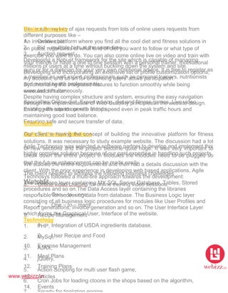 www.webizz.in
Watchfit
Site is running lots of ajax requests from lots of online users requests from
different purposes like –
1. Online chat
2. Bid – multiple bids at the same time
3. Auction request
Developing a Robust framework for the site which is capable of managing
millions of users at a time without buckling down the system and site.
Developing and incorporating an extensive list of profile customization options,
my account, and so on for enhancing users' active participation.
Synchronizing the integrated features to function smoothly while being
executed simultaneously.
Despite having complex structure and system, ensuring the easy navigation
through the implementation of Web Usability principles in the website design.
Enabling the site to operate at top speed even in peak traffic hours and
maintaining good load balance.
Ensuring safe and secure transfer of data.
Agile Technosys Solutions
Agile Technosys was selected a software partner to develop and implement this
highly complex solution because of our past expertise in handling such projects
We studied the entire requirements and then had a details discussion with the
client. With the prior experience in developing web based applications, Agile
Technosys followed a multi-tire approach towards the development:
The Database layer containing MY SQL Server Database, Tables, Stored
procedures and so on.The Data Access layer containing the libraries
responsible for accessing data from database. The Business Logic layer
consisting of all business logic procedures for modules like User Profiles and
Report generations, Invoice generation and so on. The User Interface Layer
which forms the Graphical User, Interface of the website.
Technology
1. PHP,
2. MySql,
3. AJAX,
4. jQuery,
5. Action Scripting for multi user flash game,
6. Cron Jobs for loading ctoons in the shops based on the algorithm,
Project Summary
An innovative platform where you find all the cool diet and fitness solutions in
on place, regardless of what kind of diet you want to follow or what type of
exercise you want to do. You can also come online live on video and train with
your friends or have a one to one session with a personal trainer, motivational
guru or for a dietician for your very own nutritional advice. It is free to register as
a member as well expert professionals such as personal trainers, nutritionists
and mental health professionals.
www.watchfit.com
Specialties:Online diet, Expert advice, diet and fitness games, Live video
training with experts or with friends.
Challenges
Our client is having the concept of building the innovative platform for fitness
solutions. It was necessary to study example website. The discussion had a lot
of new sections and the project become quite huge. It was very important to
break down the entire project in Modules the modules need to be plugged so
that the future enhancement can be made easily
The client needed to address the following business challenges
8. Online video chatting for online training video sessions.
1. One – to – one
2. One – to – many
9. Recipe Management
1. Integration of USDA ingredients database.
2. User Recipe and Food
10. Exercise Management
11. Meal Plans
12. Training Plans
13. Articles
14. Events
 