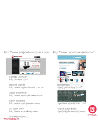 www.webizz.in
http://www.ampoules-express.com http://www.rwcomponentes.com
Lumete Eyewear Baby Outlet
http://lumete.com/ http://babyoutlet.ph/
Beyond Blonde Joyeriamapy
http://www.beyondblonde.com.au http://joyeriamapy.com/
Azura Swimwear Polse Snacks
http://www.azuraswimwear.com/ http://polsesnacks.no/
Kevin Jewellers Dyna Leather
http://www.kevinjewelers.com/ http://www.dynaleather.com/
Art Work Only Paige Lauren Baby
http://www.artworkonly.com/ http://paigelaurenbaby.com/
And Many More….
 