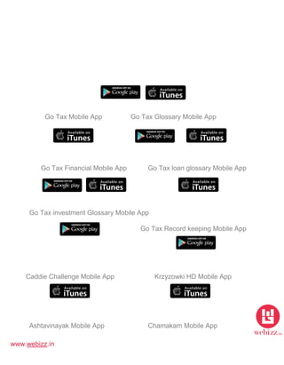 www.webizz.in
Go Tax Mobile App Go Tax Glossary Mobile App
Go Tax Financial Mobile App Go Tax loan glossary Mobile App
Go Tax investment Glossary Mobile App
Go Tax Record keeping Mobile App
Caddie Challenge Mobile App Krzyzowki HD Mobile App
Ashtavinayak Mobile App Chamakam Mobile App
 