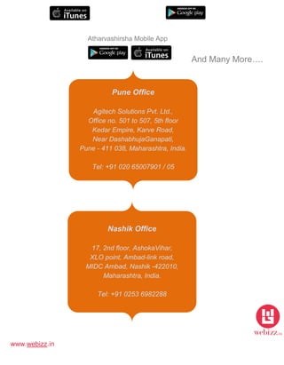 www.webizz.in
And Many More….
Reach Us
Pune Office
Agitech Solutions Pvt. Ltd.,
Office no. 501 to 507, 5th floor
Kedar Empire, Karve Road,
Near DashabhujaGanapati,
Pune - 411 038, Maharashtra, India.
Tel: +91 020 65007901 / 05
Nashik Office
17, 2nd floor, AshokaVihar,
XLO point, Ambad-link road,
MIDC Ambad, Nashik -422010,
Maharashtra, India.
Tel: +91 0253 6982288
Atharvashirsha Mobile App
 