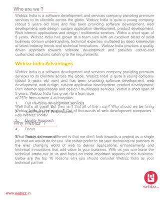 www.webizz.in
Who are we ?
Webizz India is a software development and services company providing premium
services to its clientele across the globe. Webizz India is quite a young company
(about 5 years old now) and has been providing software development, web
development, web design, custom application development, product development,
Rich internet applications and design / multimedia services. Within a short span of
5 years, Webizz India has grown to a team size with an excellent blend of solid
business domain understanding, technical expertise multiplied by deep knowledge
of latest industry trends and technical innovations - Webizz India provides a quality
driven approach towards software development and provides end-to-end
customized solutions catering to the requirements.
Webizz India Advantages
1. Full life-cycle development services
2. Vast Pool of IT Professionals
3. Quality Approach
4. Focus
5. Timely deliverance
6. Honesty
Why Webizz ?
Webizz India is a software development and services company providing premium
services to its clientele across the globe. Webizz India is quite a young company
(about 5 years old now) and has been providing software development, web
development, web design, custom application development, product development,
Rich internet applications and design / multimedia services. Within a short span of
5 years, Webizz India has grown to a team size
of 270+ from a mere 4 at inception.
Well that’s all great! But then isn’t that all of them say? Why should we be hiring
Webizz India for our project? Out of thousands of web development companies -
why Webizz India?
What makes us more different is that we don’t look towards a project as a single
job that we would do for you. We rather prefer to be your technological partners in
the ever changing world of web to deliver applications, enhancements and
technical innovations that add value to your business. With us you can leave the
technical errata out to us and focus on more important aspects of the business.
Below are the top 10 reasons why you should consider Webizz India as your
technical partner
 