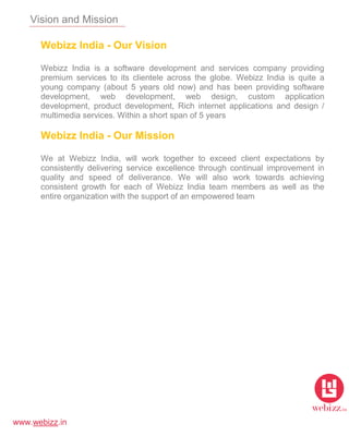 www.webizz.in
Vision and Mission
Webizz India - Our Vision
Webizz India is a software development and services company providing
premium services to its clientele across the globe. Webizz India is quite a
young company (about 5 years old now) and has been providing software
development, web development, web design, custom application
development, product development, Rich internet applications and design /
multimedia services. Within a short span of 5 years
Webizz India - Our Mission
We at Webizz India, will work together to exceed client expectations by
consistently delivering service excellence through continual improvement in
quality and speed of deliverance. We will also work towards achieving
consistent growth for each of Webizz India team members as well as the
entire organization with the support of an empowered team
 