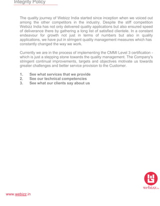 www.webizz.in
Integrity Policy
The quality journey of Webizz India started since inception when we voiced out
among the other competitors in the industry. Despite the stiff competition
Webizz India has not only delivered quality applications but also ensured speed
of deliverance there by gathering a long list of satisfied clientele. In a constant
endeavour for growth not just in terms of numbers but also in quality
applications, we have put in stringent quality management measures which has
constantly changed the way we work.
Currently we are in the process of implementing the CMMI Level 3 certification -
which is just a stepping stone towards the quality management. The Company's
stringent continual improvements, targets and objectives motivate us towards
greater challenges and better service provision to the Customer.
1. See what services that we provide
2. See our technical competencies
3. See what our clients say about us
 