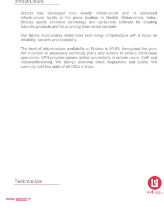 www.webizz.in
Infrastructure
Webizz has developed rock steady infrastructure and its advanced
infrastructural facility at the prime location in Nashik, Maharashtra, India,.
Webizz sports excellent technology and up-to-date software for creating
futuristic products and for providing time-tested services.
Our facility incorporates world-class technology infrastructure with a focus on
reliability, security and scalability.
The level of infrastructure availability at Webizz is 99.8% throughout the year.
We maintain all necessary continuity plans and actions to ensure continuous
operations. VPN provides secure global connectivity to remote users, VoIP and
videoconferencing. We always welcome client inspections and audits. We
currently hold two state of art IDCs in India.
Testimonials
 