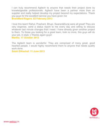 www.webizz.in
I can truly recommend Agitech to anyone that needs their project done by
knowledgeable professionals. Agitech have been a partner more than an
supplier and really helped develop my project beyond my expectations. Thank
you guys for the excellent service you have given me
Brandford Rogers. 02 February 2013
I love this team! Rahul, Prashant, Bhupi, Swaran&Suraj were all great! They are
very organise, send a status report to me every day and willing to discuss
whatever last minute changes that I need. I have already given another project
to them. To those you looking for a great team, look no more, this guys will do
your job, in style :) Thanks again guys!
Martha. 17 October 2013
The Agitech team is wonderful. They are comprised of many great, good
hearted people. I would highly recommend them to anyone that needs quality
work done.
Salah ElKashef. 11 June 2013
 