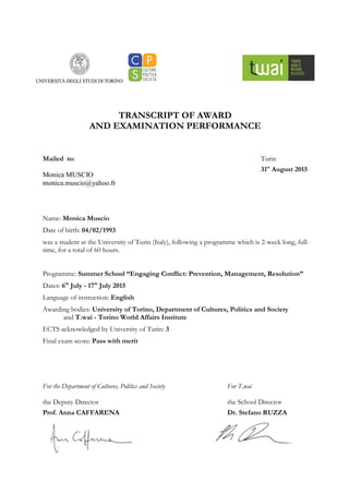 TRANSCRIPT OF AWARD
AND EXAMINATION PERFORMANCE
Mailed to:
Monica MUSCIO
monica.muscio@yahoo.fr
Name: Monica Muscio
Date of birth: 04/02/1993
was a student at the University of Turin (Italy), following a programme which is 2-week long, full-
time, for a total of 60 hours.
Programme: Summer School “Engaging Conflict: Prevention, Management, Resolution”
Dates: 6th
July - 17th
July 2015
Language of instruction: English
Awarding bodies: University of Torino, Department of Cultures, Politics and Society
and T.wai - Torino World Affairs Institute
ECTS acknowledged by University of Turin: 3
Final exam score: Pass with merit
For the Department of Cultures, Politics and Society
the Deputy Director
Prof. Anna CAFFARENA
Turin
31st
August 2015
For T.wai
the School Director
Dr. Stefano RUZZA
 