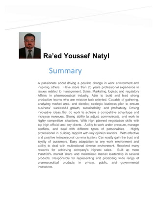 Ra’ed Youssef Natyl
Summary
A passionate about driving a positive change in work environment and
inspiring others. Have more than 20 years professional experience in
issues related to management, Sales, Marketing, logistic and regulatory
Affairs in pharmaceutical industry. Able to build and lead strong
productive teams who are mission task oriented. Capable of gathering,
analyzing market area, and develop strategic business plan to ensure
business’ successful growth, sustainability, and profitability. Driving
innovative ideas that do work to achieve a competitive advantage and
increase revenues. Strong ability to adjust, communicate, and work in
highly competitive situations. With high planned negotiation skills with
top high official and key clients. Ability to work under pressure, manage
conflicts, and deal with different types of personalities. Highly
professional in building rapport with key opinion leaders. With effective
and positive interpersonal communication. Can easily gain the trust and
loyalty of customers. Easy adaptation to any work environment and
ability to deal with multinational diverse environment. Received many
rewards for achieving company’s highest sales. Built up more
than100% market share and maintained market leadership in several
products. Responsible for representing and promoting wide range of
pharmaceutical products in private, public, and governmental
institutions.
 