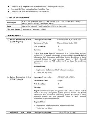 • Completed BE (Computer) From North Maharashtra University with First class.
• Completed HSC from Maharashtra Board with First Class
• Completed SSC from Maharashtra Board with First Class
TECHNICAL PROFICIENCIES
Technologies
C, C++, C#, ADO.NET, ASP.NET, SQL, PLSQL, J2SE, J2EE, JAVASCRIPT, MySQL,
Oracle, HTML4/HTML5, CSS2/CSS3, JQuery
Tools Oracle 11g, Microsoft Visual Studio 2010, SQLServer 2005/2008.
Operating System Windows XP, Windows 7, Fedora.
ACADEMIC PROJECT
1. Patient Information System
(CDAC Project 1)
Languages/Frameworks: Windows Forms, SQL Server 2005.
Environment/Tools: Microsoft Visual Studio 2010
Peak Team Size: 3
Duration: 1 month
Project description: Hospital management is a Desktop based software
product which is basically management system provides features like Patient
Information, Staff Information, and Billing System. In addition to above
mentioned features, the most prominent feature of HMS (Hospital
Management) is user can Add, Update, Search and Delete the record from
Database.
Responsibilities:
• Implemented file Patient and Staff Information modules.
• Testing and bug fixing.
2. Patient Information System
(CDAC Project 2)
Languages/Frameworks: JSP/SERVLET, MYSQL.
Environment/Tools: Eclipse
Peak Team Size: 3
Duration: 1 month
Project description: Hospital management is a LAN based software product
which is basically management system provides features like Patient
Information, Staff Information, and Billing System. In addition to above
mentioned features, the most prominent feature of HMS (Hospital
Management) is platform independent.
Responsibilities:
• Implemented file Patient and Staff Information modules.
• Testing and bug fixing.
3. Distributed Web Based Languages/Frameworks: JSP/SERVLET, MYSQL.
 