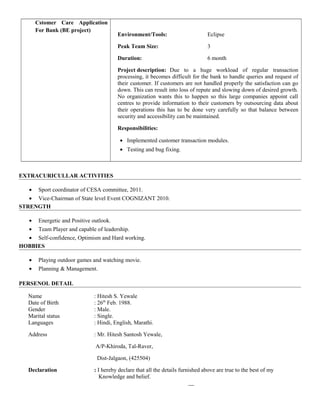 Cstomer Care Application
For Bank (BE project)
Environment/Tools: Eclipse
Peak Team Size: 3
Duration: 6 month
Project description: Due to a huge workload of regular transaction
processing, it becomes difficult for the bank to handle queries and request of
their customer. If customers are not handled properly the satisfaction can go
down. This can result into loss of repute and slowing down of desired growth.
No organization wants this to happen so this large companies appoint call
centres to provide information to their customers by outsourcing data about
their operations this has to be done very carefully so that balance between
security and accessibility can be maintained.
Responsibilities:
• Implemented customer transaction modules.
• Testing and bug fixing.
EXTRACURICULLAR ACTIVITIES
• Sport coordinator of CESA committee, 2011.
• Vice-Chairman of State level Event COGNIZANT 2010.
STRENGTH
• Energetic and Positive outlook.
• Team Player and capable of leadership.
• Self-confidence, Optimism and Hard working.
HOBBIES
• Playing outdoor games and watching movie.
• Planning & Management.
PERSENOL DETAIL
Name : Hitesh S. Yewale
Date of Birth : 26th
Feb. 1988.
Gender : Male.
Marital status : Single.
Languages : Hindi, English, Marathi.
Address : Mr. Hitesh Santosh Yewale,
A/P-Khiroda, Tal-Raver,
Dist-Jalgaon, (425504)
Declaration : I hereby declare that all the details furnished above are true to the best of my
Knowledge and belief.
 