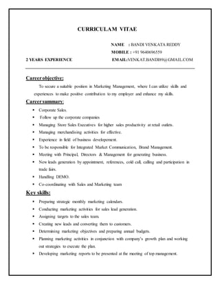 CURRICULAM VITAE
NAME : BANDI VENKATA REDDY
MOBILE : +91 9640696559
2 YEARS EXPERIENCE EMAIL:VENKAT.BANDI89@GMAIL.COM
Careerobjective:
To secure a suitable position in Marketing Management, where I can utilize skills and
experiences to make positive contribution to my employer and enhance my skills.
Careersummary:
 Corporate Sales.
 Follow up the corporate companies
 Managing Store Sales Executives for higher sales productivity at retail outlets.
 Managing merchandising activities for effective.
 Experience in field of business developement.
 To be responsible for Integrated Market Communication, Brand Management.
 Meeting with Principal, Directors & Management for generating business.
 New leads generation by appointment, references, cold call, calling and participation in
trade fairs.
 Handling DEMO.
 Co-coordinating with Sales and Marketing team
Key skills:
 Preparing strategic monthly marketing calendars.
 Conducting marketing activities for sales lead generation.
 Assigning targets to the sales team.
 Creating new leads and converting them to customers.
 Determining marketing objectives and preparing annual budgets.
 Planning marketing activities in conjunction with company’s growth plan and working
out strategies to execute the plan.
 Developing marketing reports to be presented at the meeting of top management.
 