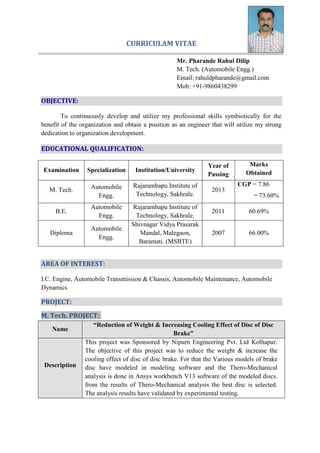 CURRICULAM VITAE
Mr. Pharande Rahul Dilip
M. Tech. (Automobile Engg.)
Email: rahuldpharande@gmail.com
Mob: +91-9860438299
OBJECTIVE:
To continuously develop and utilize my professional skills symbiotically for the
benefit of the organization and obtain a position as an engineer that will utilize my strong
dedication to organization development.
EDUCATIONAL QUALIFICATION:
Examination Specialization Institution/University
Year of
Passing
Marks
Obtained
M. Tech. Automobile
Engg.
Rajarambapu Institute of
Technology, Sakhrale.
2013
CGP = 7.86
= 73.60%
B.E.
Automobile
Engg.
Rajarambapu Institute of
Technology, Sakhrale.
2011 60.69%
Diploma
Automobile
Engg.
Shivnagar Vidya Prasarak
Mandal, Malegaon,
Baramati. (MSBTE)
2007 66.00%
AREA OF INTEREST:
I.C. Engine, Automobile Transmission & Chassis, Automobile Maintenance, Automobile
Dynamics
PROJECT:
M. Tech. PROJECT:
Name
“Reduction of Weight & Increasing Cooling Effect of Disc of Disc
Brake”
Description
This project was Sponsored by Nipurn Engineering Pvt. Ltd Kolhapur.
The objective of this project was to reduce the weight & increase the
cooling effect of disc of disc brake. For that the Various models of brake
disc have modeled in modeling software and the Thero-Mechanical
analysis is done in Ansys workbench V13 software of the modeled discs.
from the results of Thero-Mechanical analysis the best disc is selected.
The analysis results have validated by experimental testing.
 