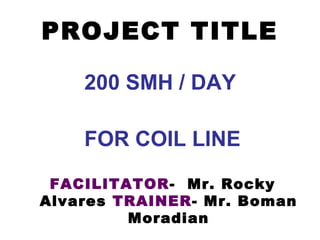 PROJECT TITLE
200 SMH / DAY
FOR COIL LINE
FACILITATOR- Mr. Rocky
Alvares TRAINER- Mr. Boman
Moradian
 
