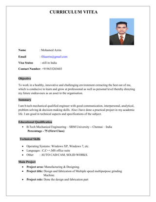 CURRICULUM VITEA 
Name : Mohamed Azrin 
Email : fifaazrin@gmail.com 
Visa Status : still in India 
Contact Number: +919633203603 Objective 
To work in a healthy, innovative and challenging environment extracting the best out of me, which is conducive to learn and grow at professional as well as personal level thereby directing my future endeavours as an asset to the organisation. Summary 
I am b.tech mechanical qualified engineer with good communication, interpersonal, analytical, problem solving & decision making skills. Also i have done a practical project in my academic life. I am good in technical aspects and specifications of the subject. 
Educational Qualification 
• B.Tech Mechanical Engineering – SRM University – Chennai – India 
Percentage - 75 (First Class) 
Technical Skills 
 Operating Systems: Windows XP, Windows 7, etc. 
 Languages : C,C++,MS office suite 
 Other : AUTO CAD/CAM, SOLID WORKS. 
Main Project 
 Project area: Manufacturing & Designing. 
 Project title: Design and fabrication of Multiple speed multipurpose grinding 
Machine. 
 Project role: Done the design and fabrication part  