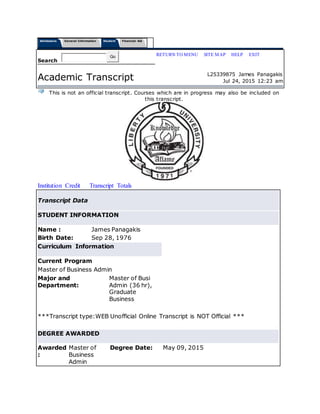 Admissions General Information Student Financial Aid
Search
Go RETURN TO MENU | SITE MAP | HELP | EXIT
Academic Transcript L25339875 James Panagakis
Jul 24, 2015 12:23 am
This is not an official transcript. Courses which are in progress may also be included on
this transcript.
Institution Credit Transcript Totals
Transcript Data
STUDENT INFORMATION
Name : James Panagakis
Birth Date: Sep 28, 1976
Curriculum Information
Current Program
Master of Business Admin
Major and
Department:
Master of Busi
Admin (36 hr),
Graduate
Business
***Transcript type:WEB Unofficial Online Transcript is NOT Official ***
DEGREE AWARDED
Awarded
:
Master of
Business
Admin
Degree Date: May 09, 2015
 
