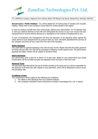 ZuneEue Technologies Pvt. Ltd.
731, IJMIMA Complex, Opposite New Infinity Mall, Off Malad Link Road, Malad West, Mumbai 400 064
Annual Leave / Public Holidays - You will be eligible for 24 working days of vacation and 10 public
holidays. Please refer to the Company’s Leave Policy for further details in this regard.
In case you absent yourself from duty continuously, without prior authorization, for 10 calendar days
or more you shall be deemed to have left and relinquished the service on your own accord and such
relinquishment of service shall be deemed as a repudiation of the contract of employment by you.
In such circumstances, the Management will have the discretion of (a) adjusting salary against the
notice period of such abandonment (b) presume that you have voluntarily abandoned the services of
the company and strike off your name from the rolls of the Company.
Salary Payment
The cutoff date for payroll processing is the 15th of every month. Please note that first salary payment
for those who join after the 15th will be processed in following month’s payroll cycle. The performance
appraisal and salary revision will be subject to ZuneEue Policy.
Salary Revisions
Our performance year is April 01 to March 31 of each year. Based on your performance your target
annual salary will be reviewed annually and adjusted (merit increase) in April each year.
Personal Taxes
The payments described above will not be further grossed up for taxes and you will be responsible for
the payment of all taxes due with respect to such payments, which will be deducted at source as per
the prevailing rules.
Conditions of Hire
Your employment will be subject to the following pre-conditions:
1. You obtain a clear discharge from your present employer
2. Your employee verification check conducted by ZuneEue Technologies Pvt. Ltd. is cleared
 