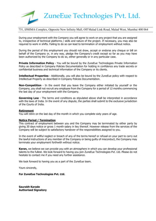 ZuneEue Technologies Pvt. Ltd.
731, IJMIMA Complex, Opposite New Infinity Mall, Off Malad Link Road, Malad West, Mumbai 400 064
During your employment with the Company you will agree to work on any project that you are assigned
to, irrespective of technical platforms / skills and nature of the project. If necessary, you may also be
required to work in shifts. Failing to do so can lead to termination of employment without notice.
During the period of this employment you should not draw, accept or endorse any cheque or bill on
behalf of the Company or, in any way, pledge the Company’s credit except so far as you may have
been authorized by the Company to do so, either generally or in any particular case.
Private Information Policy - You will be bound by the ZuneEue Technologies Private Information
Policy as described in Company Policies Documentation for holding in confidence any trade secrets or
confidential business and technical information of the Company or its clients.
Intellectual Properties - Additionally, you will also be bound by the ZuneEue policy with respect to
Intellectual Property as described in Company Policies Documentation.
Non-Competition - In the event that you leave the Company either initiated by yourself or the
Company, you shall not recruit any employee from the Company for a period of 12 months commencing
the last day of your employment with the Company.
Governing Law - The terms and conditions as stipulated above shall be interpreted in accordance
with the laws of India. In the event of any dispute, the parties shall submit to the exclusive jurisdiction
of the Courts of India.
Retirement
You will retire on the last day of the month in which you complete sixty years of age.
Notice Period / Termination
This contract of employment between you and the Company may be terminated by either party by
giving 30 days notice or gross 1 month salary in lieu thereof. However release from the services of the
Company will be subject to satisfactory handover of the responsibilities assigned to you.
In the event of willful neglect or breach of any of the terms hereof or refusal on your part to carry out
the lawful instructions of any member of the Company or being guilty of misconduct, the Company may
terminate your employment forthwith without notice.
Karan, we believe we can provide you with an atmosphere in which you can develop your professional
talents to the fullest. We look forward to having you join ZuneEue Technologies Pvt. Ltd. Please do not
hesitate to contact me if you need any further assistance.
We look forward to having you as a part of the ZuneEue team.
Yours sincerely,
For ZuneEue Technologies Pvt. Ltd.
Saurabh Karade
Authorised Signatory
 