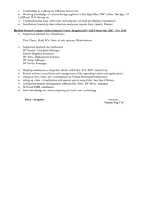  Comfortable is working on VMware Power CLI.
 Working knowledge of various Storage appliance’s like Openfiler, EMC cellera, NetApp, HP
LeftHand, SUN Storage etc.
 Troubleshooting issue with Cloud Infrastructure. (vCloud and vRealize Automation).
 Installation, Inventory data collection, analyzing reports from Capacity Planner.
Hewlett Packard Company Global Solution Center, Bangalore,HP- GSCB from May 2007 – Nov 2010
 Supported product line (Hardware):
Thin Clients, Blade PCs, Point of sale systems, Workstations.
 Supported product line (Software):
HP Session Allocation Manager.
Remote Graphics Solutions.
HP Altris Deployment Solution.
HP Image Manager.
HP Device Manager.
 Helping customers to setup thin clients with Citrix ICA, RDP connectivity.
 Remote software installation and management of the operating system and applications.
 setting up thin clients and workstations on Virtual Desktop Infrastructure.
 setting up client virtualization with remote server using Citrix Xen App VMware.
 configuring remote management software like Altris, HP device manager.
 SCSI and RAID installation.
 Basic knowledge on cloud computing and teach now technology
Place: - Bangalore Sincerely,
Vikram Nag T N
 