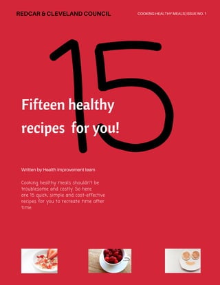 15Fifteen healthy
recipes for you!
Cooking healthy meals shouldn't be
troublesome and costly. So here
are 15 quick, simple and cost-effective
recipes for you to recreate time after
time.
Written by Health Improvement team
COOKING HEALTHY MEALS| ISSUE NO. 1REDCAR& CLEVELANDCOUNCIL
 