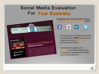 Social Media EvaluationSocial Media Evaluation
ForFor Your BusinessYour Business
Engaging with Social Media Is Now
THE NUMBER ONE ACTIVITY Online
This presentation will demonstrate the
potential areas of NEW business social
media will attract to Your Business
both online and offline…
It will also demonstrate why Your
Business is currently losing trade by
not taking full advantage of the major
social media platforms…
 