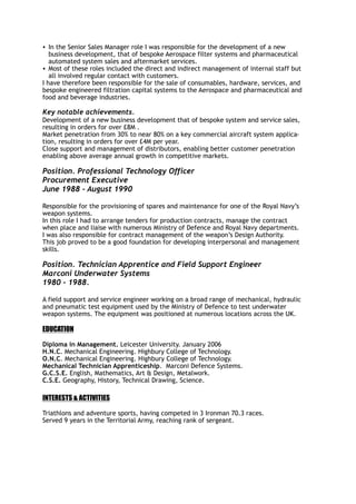 • In the Senior Sales Manager role I was responsible for the development of a new
business development, that of bespoke Aerospace filter systems and pharmaceutical
automated system sales and aftermarket services.
• Most of these roles included the direct and indirect management of internal staff but
all involved regular contact with customers.
I have therefore been responsible for the sale of consumables, hardware, services, and
bespoke engineered filtration capital systems to the Aerospace and pharmaceutical and
food and beverage industries.
Key notable achievements.
Development of a new business development that of bespoke system and service sales,
resulting in orders for over £8M .
Market penetration from 30% to near 80% on a key commercial aircraft system applica-
tion, resulting in orders for over £4M per year.
Close support and management of distributors, enabling better customer penetration
enabling above average annual growth in competitive markets.
Position. Professional Technology Officer
Procurement Executive
June 1988 - August 1990
Responsible for the provisioning of spares and maintenance for one of the Royal Navy’s
weapon systems.
In this role I had to arrange tenders for production contracts, manage the contract
when place and liaise with numerous Ministry of Defence and Royal Navy departments.
I was also responsible for contract management of the weapon’s Design Authority.
This job proved to be a good foundation for developing interpersonal and management
skills.
Position. Technician Apprentice and Field Support Engineer
Marconi Underwater Systems
1980 - 1988.
A field support and service engineer working on a broad range of mechanical, hydraulic
and pneumatic test equipment used by the Ministry of Defence to test underwater
weapon systems. The equipment was positioned at numerous locations across the UK.
EDUCATION
Diploma in Management. Leicester University. January 2006
H.N.C. Mechanical Engineering. Highbury College of Technology.
O.N.C. Mechanical Engineering. Highbury College of Technology.
Mechanical Technician Apprenticeship. Marconi Defence Systems.
G.C.S.E. English, Mathematics, Art & Design, Metalwork.
C.S.E. Geography, History, Technical Drawing, Science.
INTERESTS & ACTIVITIES
Triathlons and adventure sports, having competed in 3 Ironman 70.3 races.
Served 9 years in the Territorial Army, reaching rank of sergeant.
 