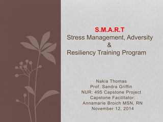 Nakia Thomas
Prof. Sandra Griffin
NUR: 495 Capstone Project
Capstone Facilitator:
Annamarie Broich MSN, RN
November 12, 2014
S.M.A.R.T
Stress Management, Adversity
&
Resiliency Training Program
 