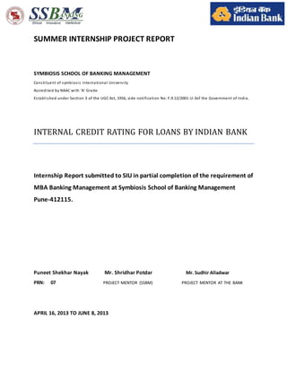 SUMMER INTERNSHIP PROJECT REPORT
SYMBIOSIS SCHOOL OF BANKING MANAGEMENT
Constituent of symbiosis International University
Accredited by NAAC with ‘A’ Grade
Established under Section 3 of the UGC Act, 1956, vide notification No: F.9.12/2001-U-3of the Government of India.
INTERNAL CREDIT RATING FOR LOANS BY INDIAN BANK
Internship Report submitted to SIU in partial completion of the requirement of
MBA Banking Management at Symbiosis School of Banking Management
Pune-412115.
Puneet Shekhar Nayak Mr. Shridhar Potdar Mr. Sudhir Alladwar
PRN: 07 PROJECT MENTOR (SSBM) PROJECT MENTOR AT THE BANK
APRIL 16, 2013 TO JUNE 8, 2013
 